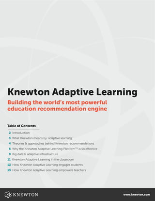 Knewton Adaptive Learning
Building the world’s most powerful
education recommendation engine

Table of Contents

 2 Introduction
 3 What Knewton means by ‘adaptive learning’
 4 Theories & approaches behind Knewton recommendations
 6 Why the Knewton Adaptive Learning PlatformTM is so effective
 9 Big data & adaptive infrastructure
11 Knewton Adaptive Learning in the classroom
12 How Knewton Adaptive Learning engages students
13 How Knewton Adaptive Learning empowers teachers




                                                                  www.knewton.com
 