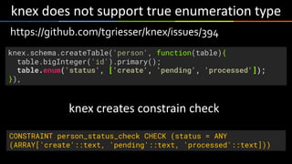 knex	does	not	support	true	enumeration	type
https://github.com/tgriesser/knex/issues/394
knex.schema.createTable('person', function(table){
table.bigInteger('id').primary();
table.enum('status', ['create', 'pending', 'processed']);
}),
CONSTRAINT person_status_check CHECK (status = ANY
(ARRAY['create'::text, 'pending'::text, 'processed'::text]))
knex	creates	constrain	check
 