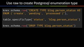 Use	raw	to	create	Postgresql	enumeration	type
knex.schema.raw("CREATE TYPE blog.person_status AS
ENUM ('create', 'pending', 'processed')"),
table.specificType('status', 'blog.person_status')
knex.schema.raw("DROP TYPE blog.person_status")
 