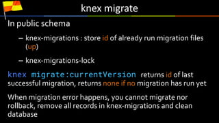 knex	migrate
In public schema
– knex-migrations : store id of already run migration files
(up)
– knex-migrations-lock
knex migrate:currentVersion returns id of last
successful migration, returns none if no migration has run yet
When migration error happens, you cannot migrate nor
rollback, remove all records in knex-migrations and clean
database
 