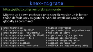 knex-migrate
https://github.com/sheerun/knex-migrate
Migrate up / down each step or to specific version . It is better
thanh default knex migrate cli. Should install knex-migrate
globally as command
$ knex-migrate up # migrate everytings
$ knex-migrate up 20160905 # migrate upto given migration name
$ knex-migrate up --to 20160905 # the same as above
$ knex-migrate up --only 201609085 # migrate up single migration
$ knex-migrate down --to 0 # rollback all migrations
$ knex-migrate down # rollback single migration
$ knex-migrate rollback # rollback previous "up"
$ knex-migrate redo --verbose # rollback and migrate everything
 