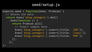 exports.seed = function(knex, Promise) {
// Delete old data
return knex('blog.category').del()
.then(function () {
return Promise.all([
// Insert sample data
knex('blog.category').insert({title: 'iOS'}),
knex('blog.category').insert({title: 'Linux'}),
knex('blog.category').insert({title: 'PHP'})
]);
});
};
seed/setup.js
 