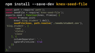 const path = require('path');
const seedFile = require('knex-seed-file');
exports.seed = function(knex, Promise) {
return Promise.join(
knex('blog.student').del(),
seedFile(knex, path.resolve('./seeds/student.csv'),
'blog.student', [
'name',
'status',
'class'
], {
columnSeparator: ',',
ignoreFirstLine: true
})
);
};
npm install --save-dev knex-seed-file
 