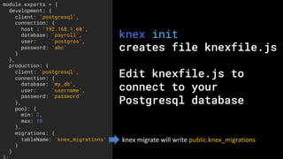 knex init
creates file knexfile.js
Edit knexfile.js to
connect to your
Postgresql database
module.exports = {
development: {
client: 'postgresql',
connection: {
host : '192.168.1.60',
database: 'payroll',
user: 'postgres',
password: 'abc'
}
},
production: {
client: 'postgresql',
connection: {
database: 'my_db',
user: 'username',
password: 'password'
},
pool: {
min: 2,
max: 10
},
migrations: {
tableName: 'knex_migrations'
}
}
knex	migrate	will	write	public.knex_migrations
 
