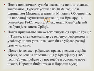 
• После политичких сукоба изазваних непоштовањем
такозваног „Турског устава“ из 1838. године и
одрицањем Милоша, а затим и Михаила Обреновића,
на народној скупштини одржаној на Врачару, 14.
септембра 1842. године, Александар Карађорђевић
изабран је за кнеза Србије.
• Након признавања кнежевске титуле од стране Русије
и Турске, кнез Александар се окренуо реформама и
увођењу нових установа, како би се убрзао развој
српске државе.
• Донет је кодекс грађанског права, уведена стајаћа
војска, основана тополивница у Крагујевцу (1853.
године), унапређене су постојеће и основане нове
школе, Народна библиотека и Народни музеј.
 