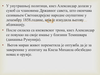 
• У унутрашњој политици, кнез Александар долази у
сукоб са члановима Државног савета, што окончава
сазивањем Светоандрејске народне скупштине у
децембру 1858.године, која је изнудила његову
абдикацију.
• После силаска са кнежевског трона, кнез Александар
се повукао на своје имање у близини Темишвара
(данашња Румунија).
• Његов миран живот пореметила је оптужба да је за
заверенике у атентату на Кнеза Михаила обезбедио
новац и оружје.
 