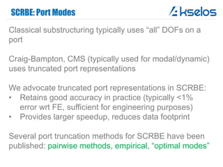 SCRBE: Port Modes
Classical substructuring typically uses “all” DOFs on a
port
Craig-Bampton, CMS (typically used for modal/dynamic)
uses truncated port representations
We advocate truncated port representations in SCRBE:
• Retains good accuracy in practice (typically <1%
error wrt FE, sufficient for engineering purposes)
• Provides larger speedup, reduces data footprint
Several port truncation methods for SCRBE have been
published: pairwise methods, empirical, “optimal modes”
 