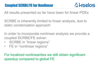 Coupled SCRBE/FE for Nonlinear
All results presented so far have been for linear PDEs
SCRBE is inherently limited to linear analysis, due to
static condensation approach
In order to incorporate nonlinear analysis we provide a
coupled SCRBE/FE solver:
• SCRBE in “linear regions”
• FE in “nonlinear regions”
For localized nonlinearities we still obtain significant
speedup compared to global FE
 