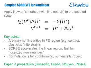 Coupled SCRBE/FE for Nonlinear
Apply Newton’s method (with line search) to the coupled
system:
Key points:
- Arbitrary nonlinearities in FE region (e.g. contact,
plasticity, finite strain)
- SCRBE accelerates the linear region, fast for
“localized nonlinearities”
- Formulation is fully conforming, numerically robust
Paper in preparation (Knezevic, Huynh, Nguyen, Patera)
 