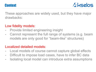 Context
These approaches are widely used, but they have major
drawbacks:
Low fidelity models:
- Provide limited engineering insight
- Cannot represent the full range of systems (e.g. beam
models are only good for “beam-like” structures)
Localized detailed models:
- Local models of course cannot capture global effects
- Difficult to impose load cases, have to infer BC data
- Isolating local model can introduce extra assumptions
 