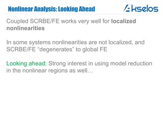 Nonlinear Analysis: Looking Ahead
Coupled SCRBE/FE works very well for localized
nonlinearities
In some systems nonlinearities are not localized, and
SCRBE/FE “degenerates” to global FE
Looking ahead: Strong interest in using model reduction
in the nonlinear regions as well…
 