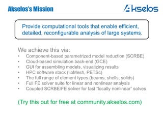 Akselos’s Mission
We achieve this via:
• Component-based parametrized model reduction (SCRBE)
• Cloud-based simulation back-end (GCE)
• GUI for assembling models, visualizing results
• HPC software stack (libMesh, PETSc)
• The full range of element types (beams, shells, solids)
• Full FE solver suite for linear and nonlinear analysis
• Coupled SCRBE/FE solver for fast “locally nonlinear” solves
(Try this out for free at community.akselos.com)
Provide computational tools that enable efficient,
detailed, reconfigurable analysis of large systems.
 