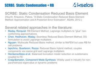 SCRBE: Static Condensation + RB
SCRBE: Static Condensation Reduced Basis Element
(Huynh, Knezevic, Patera, “A Static Condensation Reduced Basis Element
Method: Approximation and A Posteriori Error Estimation", M2AN, 2012.)
Several related approaches in the literature:
• Maday, Ronquist: RB Element Method, Lagrange multipliers to “glue” non-
conforming approximations
• Chen, Hesthaven, Maday: Seamless Reduced Basis Element Method, DG
formulation to avoid Lagrange multipliers
• Nguyen: Multiscale Reduced Basis method, similar to MsFEM but uses RB for
cell problems
• Iapichino, Quarteroni, Rozza: Reduced Basis Hybrid method, couples
components via coarse grid and Lagrange multipliers
• Heinkenschloss et al.: Balanced truncation model reduction on subdomains
coupled to FE
• Craig-Bampton, Component Mode Synthesis: Widely used in industry for non-
parametrized eigenvalue or dynamic problems
 
