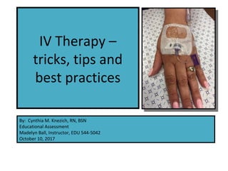 IV Therapy –
tricks, tips and
best practices
By: Cynthia M. Knezich, RN, BSN
Educational Assessment
Madelyn Ball, Instructor, EDU 544-5042
October 10, 2017
 