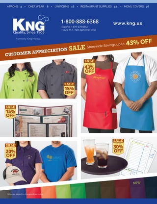 APRONS 4 • CHEF WEAR 8 • UNIFORMS 16 • RESTAURANT SUPPLIES 32 • MENU COVERS 36 
1-800-888-6368 www.kng.us 
Español: 1-877-270-0642 
Hours: M-F, 7am-5pm (mtn time) 
Formerly King Menus 
up to 
43% OFF Storewide Savings Customer Appreciation Date Table No. Guests Server Check Number 
Guest’s Name Company 
1 
2 
3 
4 
5 
6 
7 
8 
9 
10 
11 
12 
13 
14 
15 
16 
Join Us 
Again Soon 
Beverages 
TRANSFER TOTAL TO FRONT 
323811 
1 
2 
3 
4 
5 
6 
7 
8 
9 
10 
11 
12 
13 
14 
15 
16 
Date 
Guests 
Check No. 
Amount 
323811 
Thank You! 
FOOD 
BEVERAGE 
(OTHER SIDE) 
SUB-TOTAL 
TAX 
TOTAL 
UP TO 43% 
OFF 
NEW 
15% 
OFF 
UP TO 20% 
OFF 
*All prices subject to change without notice 
UP TO 30% 
OFF 
15% 
OFF 
 