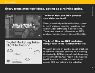 4
Sectiontitle
The brief: How can MTV produce
viral video content?
We explained why millennials share content
in the first place, creating narratives that
explain video attributes in social terms.
These now serve as references for MTV
producers exploring new content formats.
The brief: How are B2B marketers
using social in the aviation industry?
We went beyond an audit of social practices
to reframe customer services as marketing,
illustrated by B2C airlines already launching
service initiatives. Our report is being used
by GE Aviation to spark a conversation
among B2B marketers in the industry.
	
4
Story translates new ideas, acting as a rallying point.
Ourcasestudies
 