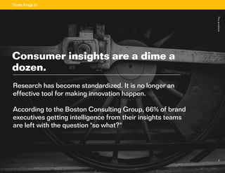2
Sectiontitle
	
2
Research has become standardized. It is no longer an
effective tool for making innovation happen.
According to the Boston Consulting Group, 66% of brand
executives getting intelligence from their insights teams
are left with the question "so what?"
Consumer insights are a dime a
dozen.
Theproblem
 