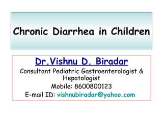 Chronic Diarrhea in Children 
Dr.Vishnu D. Biradar 
Consultant Pediatric Gastroenterologist & 
Hepatologist 
Mobile: 8600800123 
E-mail ID: vishnubiradar@yahoo.com 
 