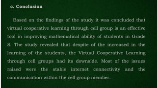 c. Conclusion
Based on the findings of the study it was concluded that
virtual cooperative learning through cell group is an effective
tool in improving mathematical ability of students in Grade
8. The study revealed that despite of the increased in the
learning of the students, the Virtual Cooperative Learning
through cell groups had its downside. Most of the issues
raised were the stable internet connectivity and the
communication within the cell group member.
 