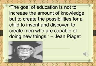 "The goal of education is not to
increase the amount of knowledge
but to create the possibilities for a
child to invent and discover, to
create men who are capable of
doing new things.“ – Jean Piaget
 