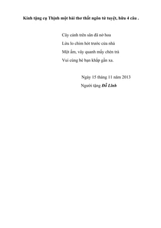 Kính tặng cụ Thịnh một bài thơ thất ngôn tứ tuyệt, hữu 4 câu .

Cây cảnh trên sân đã nở hoa
Lứu lo chim hót trước cửa nhà
Một ấm, vây quanh mấy chén trà
Vui cùng bè bạn khắp gần xa.

Ngày 15 tháng 11 năm 2013
Người tặng Đỗ Lĩnh

 