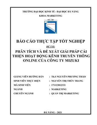 TRƯỜNG ĐẠI HỌC KINH TẾ - ĐẠI HỌC ĐÀ NẴNG
KHOA MARKETING
- - -  - - -
BÁO CÁO THỰC TẬP TỐT NGHIỆP
ĐỀ TÀI:
PHÂN TÍCH VÀ ĐỀ XUẤT GIẢI PHÁP CẢI
THIỆN HOẠT ĐỘNG KÊNH TRUYỀN THÔNG
ONLINE CỦA CÔNG TY MIZUKI
GIẢNG VIÊN HƯỚNG DẪN
SINH VIÊN THỰC HIỆN
MÃ SINH VIÊN
NGÀNH
CHUYÊN NGÀNH
: Th.S NGUYỄN PHƯƠNG THẢO
: NGUYỄN THỊ THÙY TRANG
: 171123012331
: MARKETING
: QUẢN TRỊ MARKETING
ĐÀ NẴNG – 2021
 