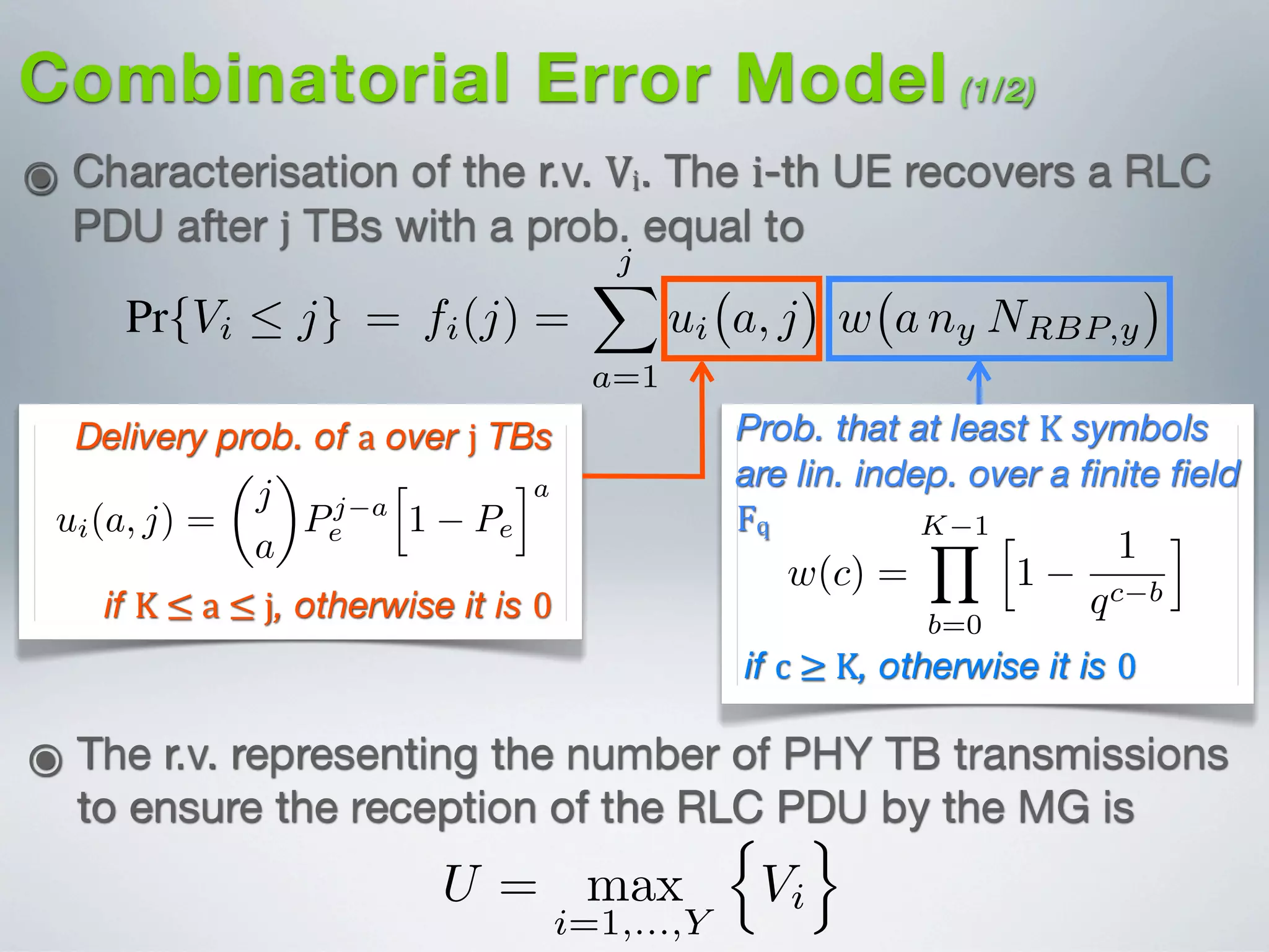 Combinatorial Error Model (1/2)
๏ Characterisation of the r.v. Vi. The i-th UE recovers a RLC
PDU after j TBs with a prob. equal to
Delivery prob. of a over j TBs Prob. that at least K symbols
are lin. indep. over a ﬁnite ﬁeld
Fq
n
o-
R
el
g
es
e
e
h
n
e
e
e
d
e
of
Let pi be the probability of reception of a PHY TB at the i-
th UE. The cumulative density function (CDF) of Vi for j 0
and j · nk · NRBP,k K is expressed as (see Eq. (12) of [?])
Pr{Vi  j} = fi(j) =
jX
a=1
ui a, j w a ny NRBP,y (3)
where (see Eqs. (12) and (7) of [?])
ui(n, c) =
8
<
:
✓
c
n
◆
pn
i
h
1 pi
ic n
if K  n  c
0 otherwise,
(4)
and,
8
><
K 1Y h 1 i
if K  ≤  a  ≤  j, otherwise it is 0
he eNB and the outermost
reases close to linearly.
asted over the k-th MG de-
d the amount of frequency
:
· L [bits] (1)
e number of coded symbols
I) and the frequency allo-
ber of RBPs), respectively.
we adopt the source/coded
2 [?]. Thus a single PHY
F = nk · NRBP,k coded
at all the UEs belonging to
Bs allocated over the same
. Hence, in the rest of this
the frequency allocation to
Es are placed in the macro-
where (see Eqs. (12) and (7) of [?])
ui(a, j) =
✓
j
a
◆
pa
i
h
1 pi
ij a
ui(a, j) =
8
>><
>>:
✓
j
a
◆
pa
i
h
1 pi
ij a
if K 
0 otherw
and,
w(c) =
K 1Y
b=0
h
1
1
qc b
i
w(c) =
8
><
>:
K 1Y
b=0
h
1
1
qc b
i
if c
0 otherw
For j · nk · NRBP,i < K we have that fi(j) = 0
From (2) and (3) the expected value of the ran
if c  ≥  K, otherwise it is 0
B. Combinatorial Error Model for Multicast Communication
Let Vi (for i = 1, . . . , ˜uk) be a random variable representin
he number of PHY TB transmissions performed by the eNB
o ensure the correct reception of a RLC PDU by the i-t
UE in the k-th MG. In other words, Vi is the number o
ransmission attempts to ensure the correct reception of K
inearly independent coded symbols by the i-th UE. Also, le
U = max
i=1,...,Y
n
Vi
o
(2
๏ The r.v. representing the number of PHY TB transmissions
to ensure the reception of the RLC PDU by the MG is
m variable representing the number of PHY TB
ns performed by the eNB to ensure the correct
f the RLC PDU by all receiving UEs [?].
e the probability of reception of a PHY TB at the i-
cumulative density function (CDF) of Vi for j 0
NRBP,k K is expressed as (see Eq. (12) of [?])
j} = fi(j) =
jX
a=1
ui a, j w a nk NRBP,k (8)
Eqs. (12) and (7) of [?])
ui(a, j) =
✓
j
a
◆
Pj a
e
h
1 Pe
ia
(9)
=
8
>><
>>:
✓
j
a
◆
pa
e
h
1 pe
ij a
if K  a  j
0 otherwise
(10)
K 1Y h 1 i
 