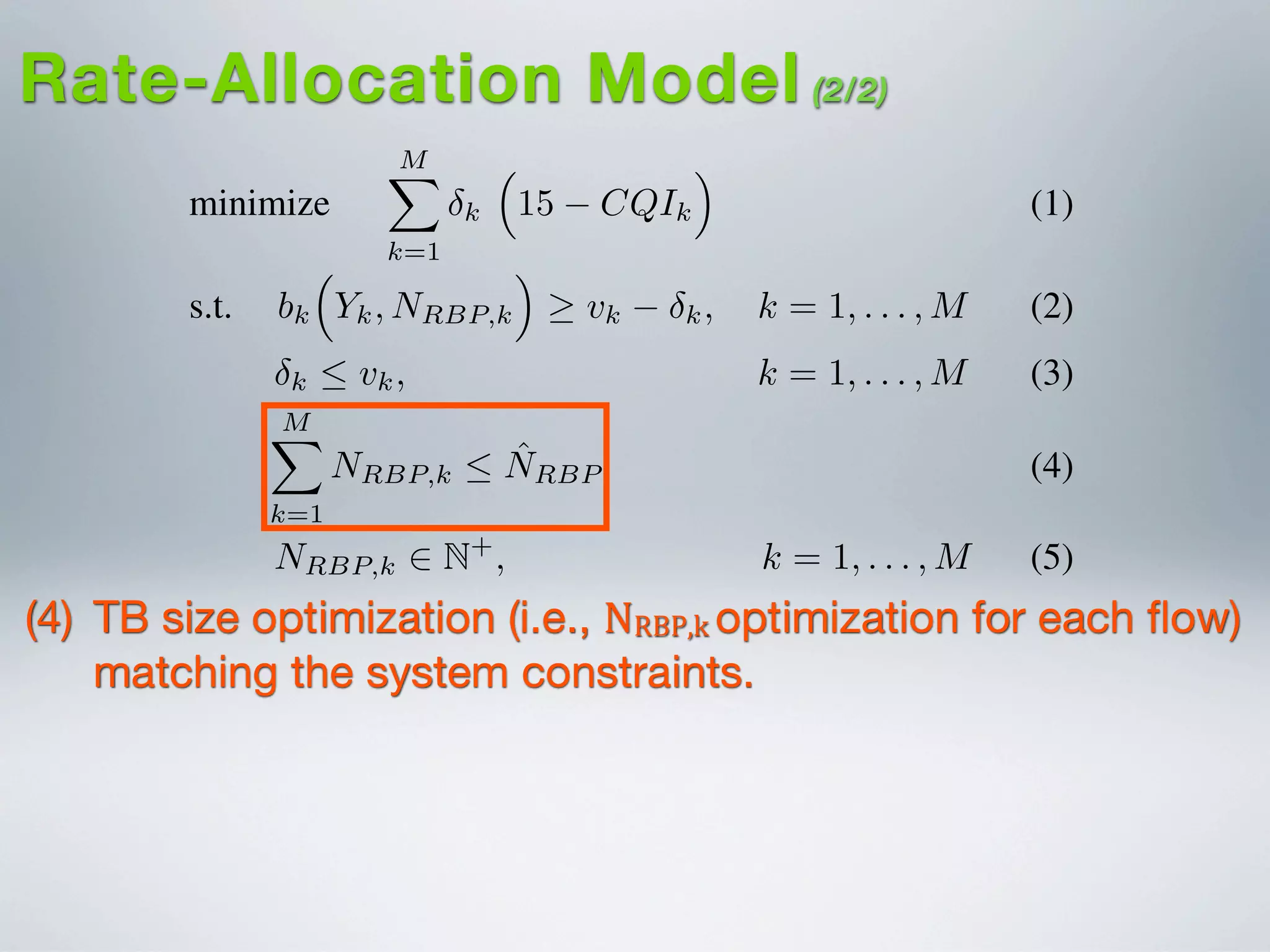 I. INTRODUCTION
minimize
MX
k=1
k
⇣
15 CQIk
⌘
(1)
s.t. bk
⇣
Yk, NRBP,k
⌘
vk k, k = 1, . . . , M (2)
k  vk, k = 1, . . . , M (3)
MX
k=1
NRBP,k  ˆNRBP (4)
NRBP,k 2 N+
, k = 1, . . . , M (5)
Video content delivery over fourth generation (4G) net-
works, such as Long-Term Evolution (LTE)/LTE-Advanced
(LTE-A), is estimated to grow 18-fold between 2011-2016
[?]. This growth is mainly attributed to the surge in demand
for bandwidth-intensive mobile multimedia services by LTE-
based smartphones, tablets and laptops. 3GPP standards pro-
vide a bandwidth efﬁcient broadcast and multicast solution
access con
network (R
round-trip
beneﬁts sp
The foc
multi-rate
proach is
MAC-RNC
of heterog
proposed
applied to
different m
feasibility
service th
Its efﬁcien
against the
realistic LT
The pa
the necess
LTE/LTE-
LTE/LTE-
Rate-Allocation Model (2/2)
(4) TB size optimization (i.e., NRBP,k  optimization for each ﬂow)
matching the system constraints.
 