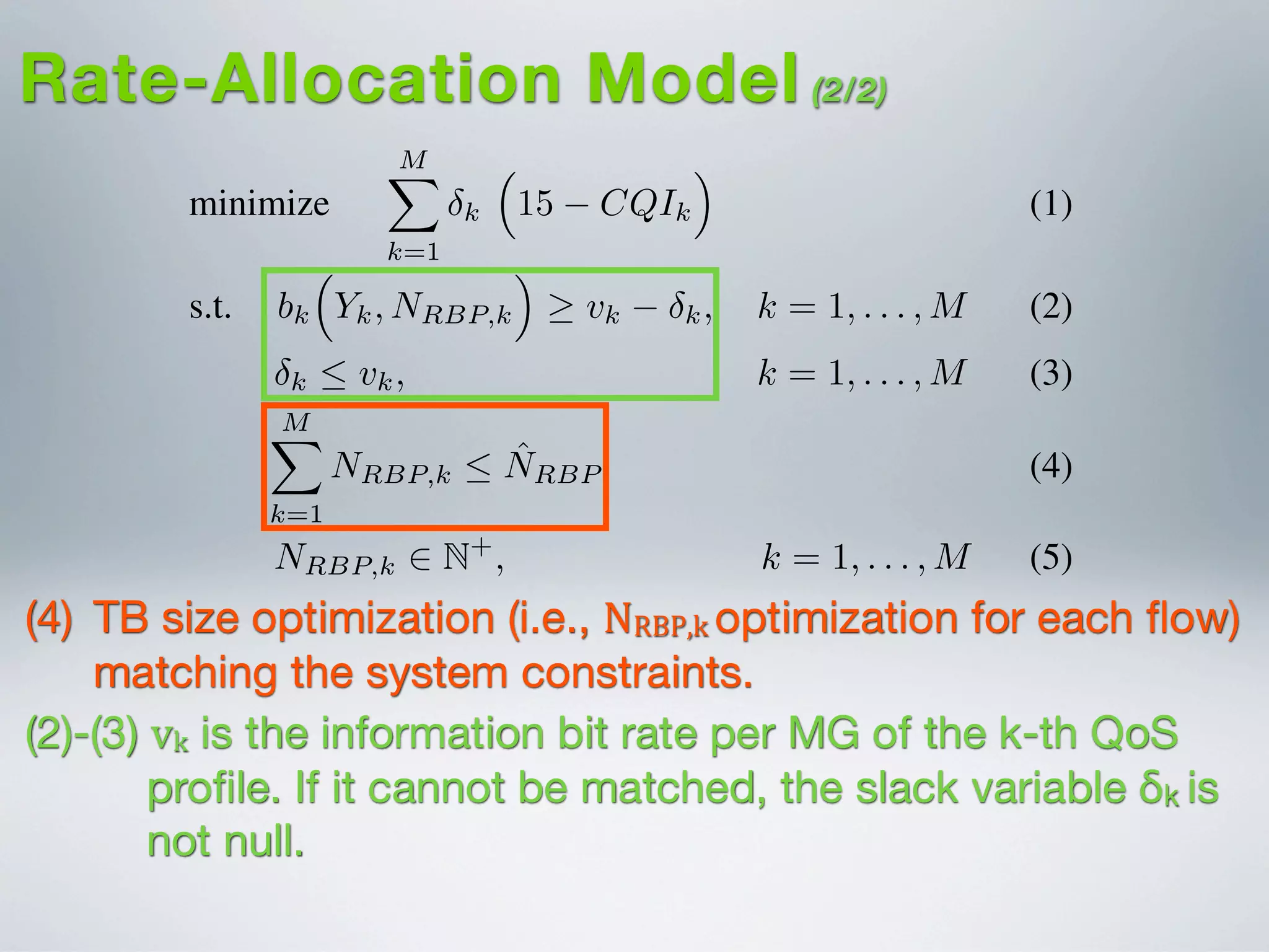 I. INTRODUCTION
minimize
MX
k=1
k
⇣
15 CQIk
⌘
(1)
s.t. bk
⇣
Yk, NRBP,k
⌘
vk k, k = 1, . . . , M (2)
k  vk, k = 1, . . . , M (3)
MX
k=1
NRBP,k  ˆNRBP (4)
NRBP,k 2 N+
, k = 1, . . . , M (5)
Video content delivery over fourth generation (4G) net-
works, such as Long-Term Evolution (LTE)/LTE-Advanced
(LTE-A), is estimated to grow 18-fold between 2011-2016
[?]. This growth is mainly attributed to the surge in demand
for bandwidth-intensive mobile multimedia services by LTE-
based smartphones, tablets and laptops. 3GPP standards pro-
vide a bandwidth efﬁcient broadcast and multicast solution
access con
network (R
round-trip
beneﬁts sp
The foc
multi-rate
proach is
MAC-RNC
of heterog
proposed
applied to
different m
feasibility
service th
Its efﬁcien
against the
realistic LT
The pa
the necess
LTE/LTE-
LTE/LTE-
Rate-Allocation Model (2/2)
(2)-(3) vk is the information bit rate per MG of the k-th QoS
proﬁle. If it cannot be matched, the slack variable δk is
not null.
(4) TB size optimization (i.e., NRBP,k  optimization for each ﬂow)
matching the system constraints.
 