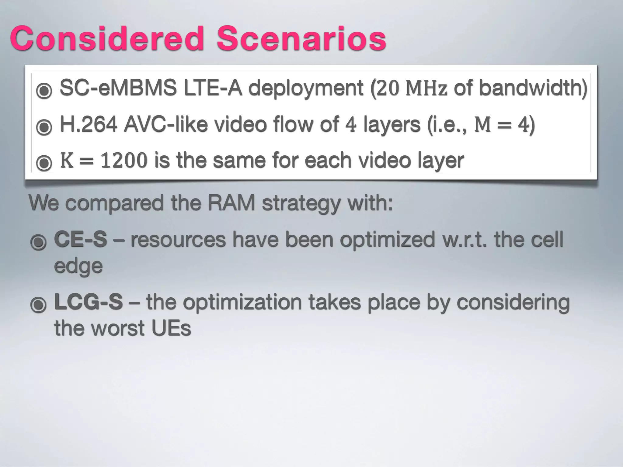 ๏ SC-eMBMS LTE-A deployment (20  MHz of bandwidth)
๏ H.264 AVC-like video ﬂow of 4 layers (i.e., M  =  4)
๏ K  =  1200 is the same for each video layer
Considered Scenarios
We compared the RAM strategy with:
๏ CE-S – resources have been optimized w.r.t. the cell
edge
๏ LCG-S – the optimization takes place by considering
the worst UEs
 