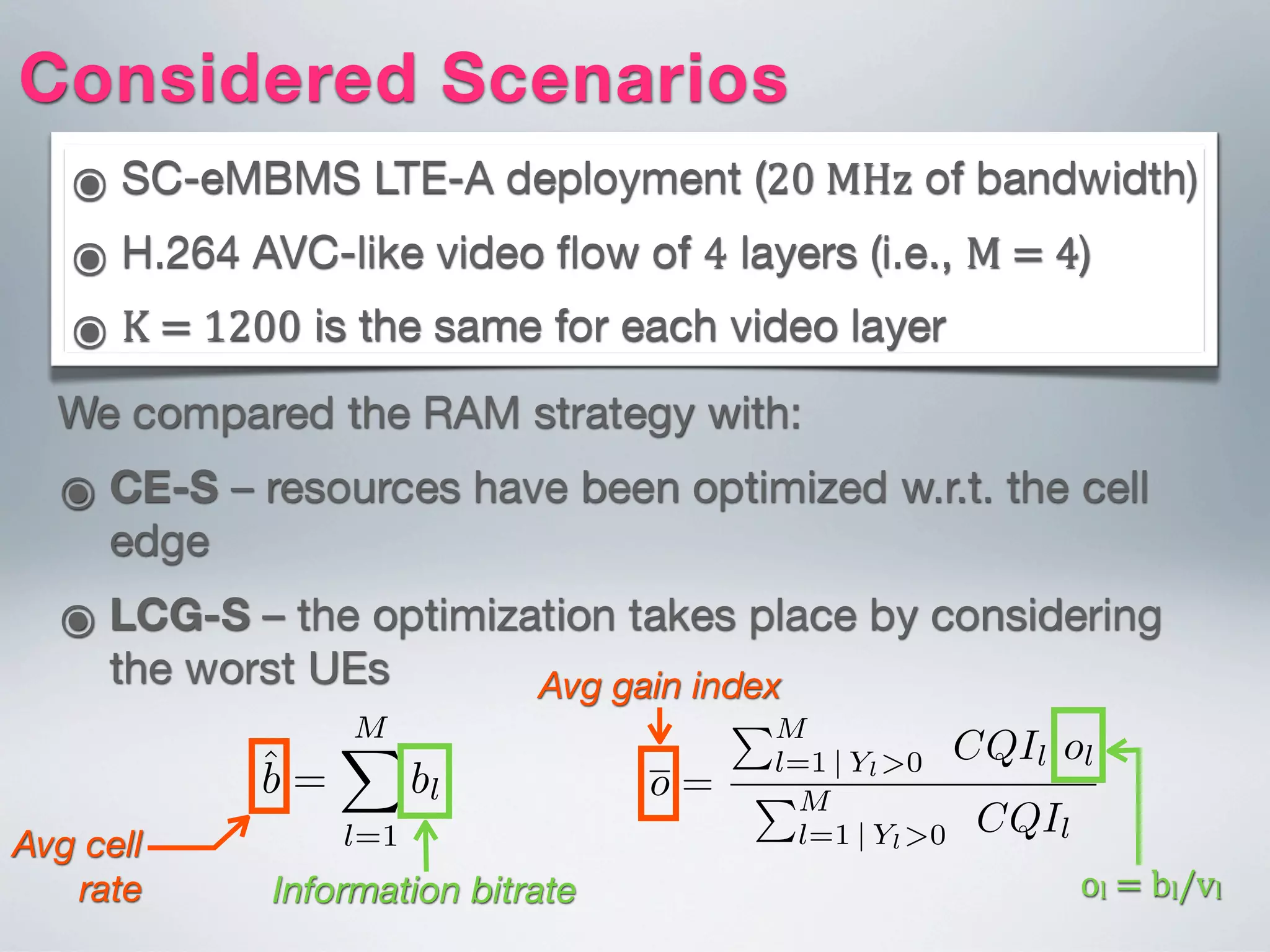 ๏ SC-eMBMS LTE-A deployment (20  MHz of bandwidth)
๏ H.264 AVC-like video ﬂow of 4 layers (i.e., M  =  4)
๏ K  =  1200 is the same for each video layer
Considered Scenarios
We compared the RAM strategy with:
๏ CE-S – resources have been optimized w.r.t. the cell
edge
๏ LCG-S – the optimization takes place by considering
the worst UEs
Avg cell
rate
Es are given in the second column of Table III;
he Least Channel Gain Strategy (LCG-S) - the eNB
oadcasts only a trafﬁc ﬂow with a bitrate that matches
e vh value (where h is the non-empty MG characterized
y the lowest CQI index). The third column of Table III
ves the considered minimum sustained bitrates (vk).
rameters vk (for k = 1, . . . , M = 4) of the RAM-S
vided in the third column of Table III. Finally, in the
ng, we considered network scenarios characterized by
B inter-site distance (ISD) of 1000m.
bk be the average downlink bitrate characterizing the
nk ﬂow directed to the k-th MG (deﬁned by Eq. (14)).
erage cell rate ˆb can be deﬁned as follows:
ˆb =
MX
l=1
bl [bps]. (21)
Information bitrate
125 625 1125 1625
0
3
Generation Length ( K )
Fig. 3. The average cell rate as function of the K for different rate
strategies and considering = 15 UEs in the cell.
Hence, ˆb represents the actual bitrate that the UEs be
to the innermost MG will be able to get by combini
multicast ﬂow broadcasted by the eNB (see Sec. III-A
Moreover, let ok = bk/vk be the gain index charac
the k-th MG. If ok 1 then the QoS constraint of
ﬂow is guaranteed. The average cell gain index is deﬁ
o =
PM
l=1 | Yl>0 CQIl ol
PM
l=1 | Yl>0 CQIl
.
It represents an aggregated measure of the capability of
Avg gain index
ol  =  bl/vl
 