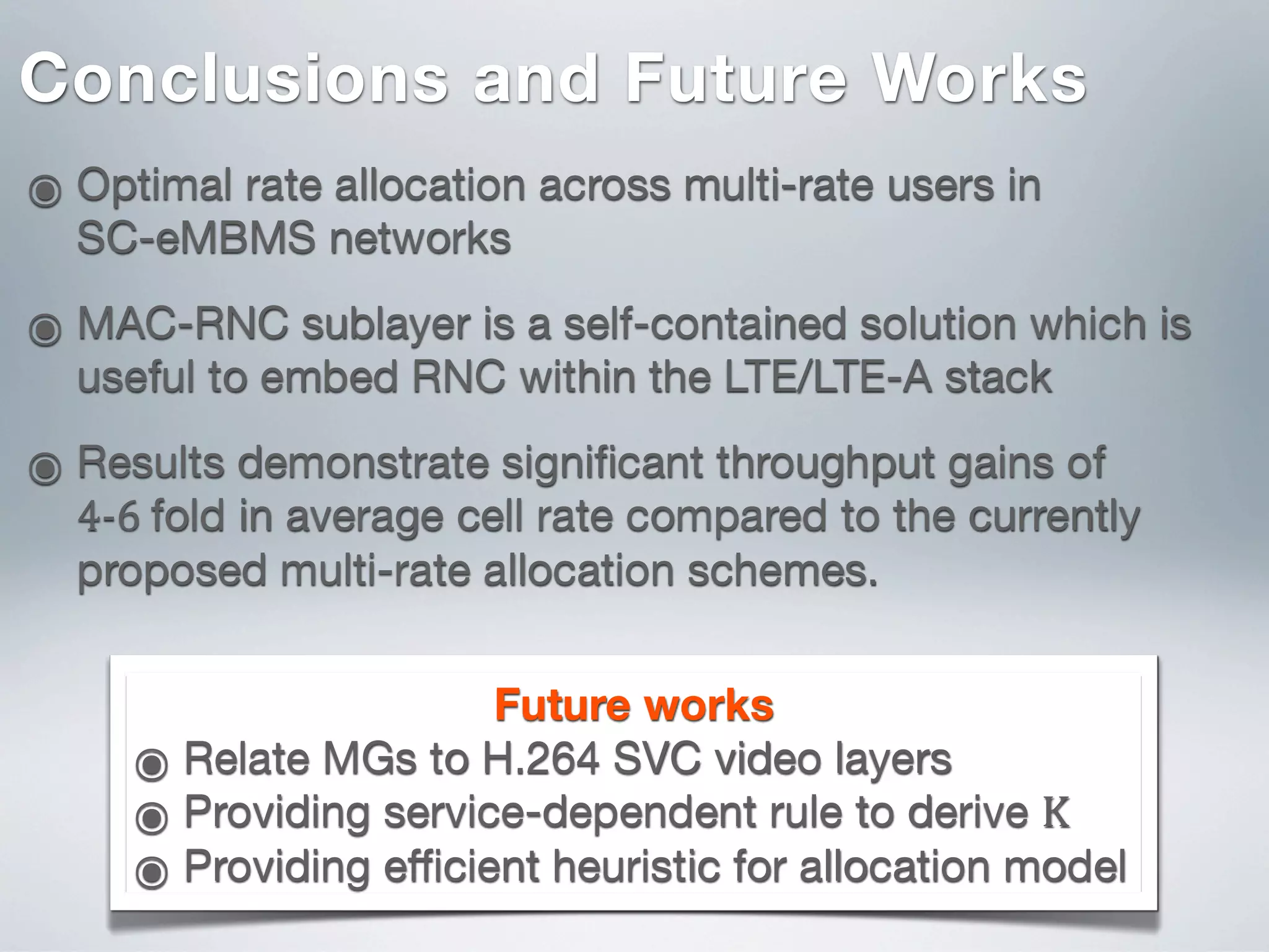 ๏ Optimal rate allocation across multi-rate users in
SC-eMBMS networks
๏ MAC-RNC sublayer is a self-contained solution which is
useful to embed RNC within the LTE/LTE-A stack
๏ Results demonstrate signiﬁcant throughput gains of
4-­‐6  fold in average cell rate compared to the currently
proposed multi-rate allocation schemes.
Conclusions and Future Works
Future works
๏ Relate MGs to H.264 SVC video layers
๏ Providing service-dependent rule to derive K
๏ Providing eﬃcient heuristic for allocation model
 