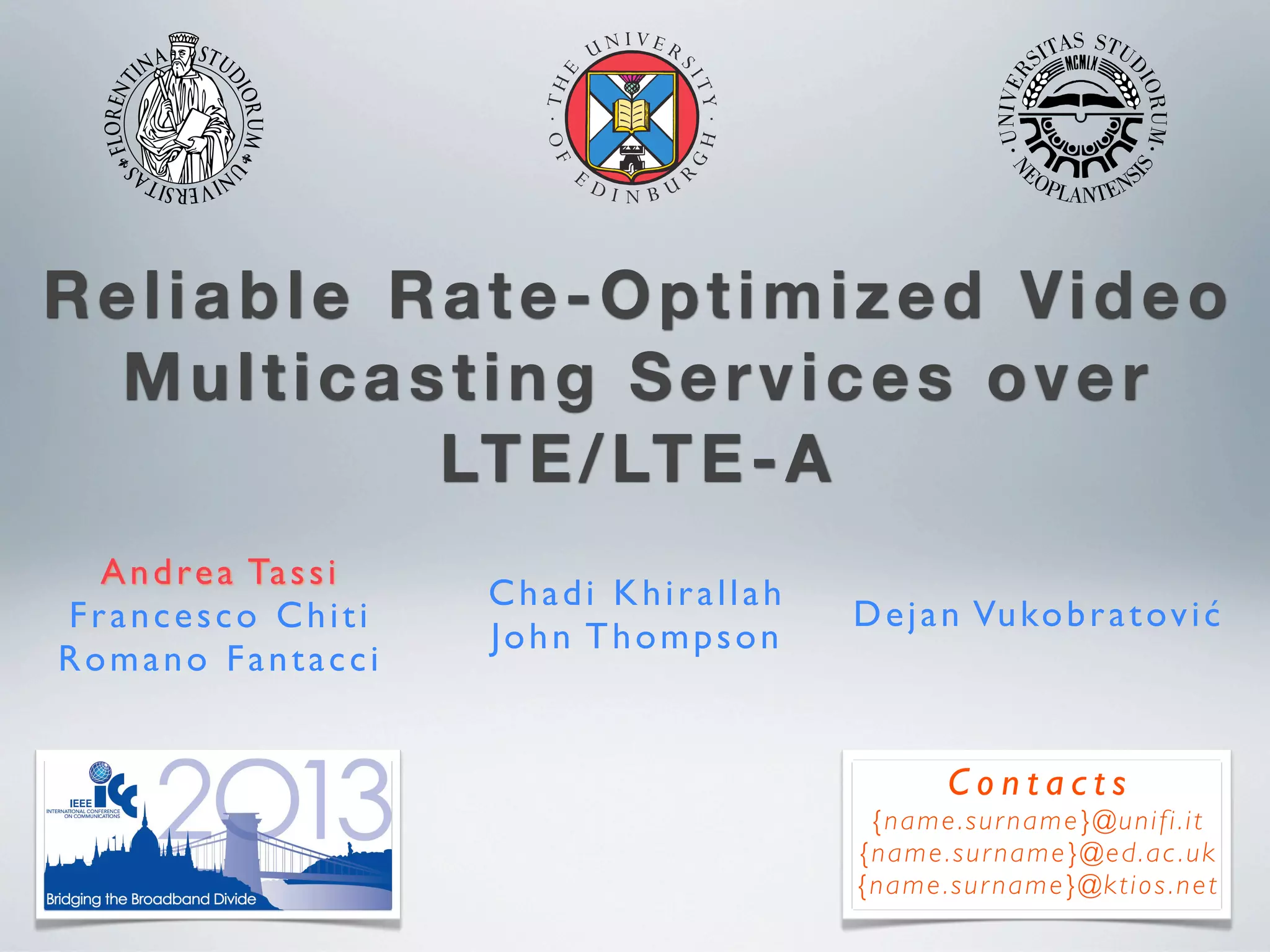 Reliable Rate-Optimized Video
Multicasting Services over
LTE/LTE-A
Andrea Tassi
Francesco Chiti
Romano Fantacci
Chadi Khirallah
John Thompson
Dejan Vukobratović
C o n t a c t s
{name.surname}@unifi.it
{name.surname}@ed.ac.uk
{name.surname}@ktios.net
 
