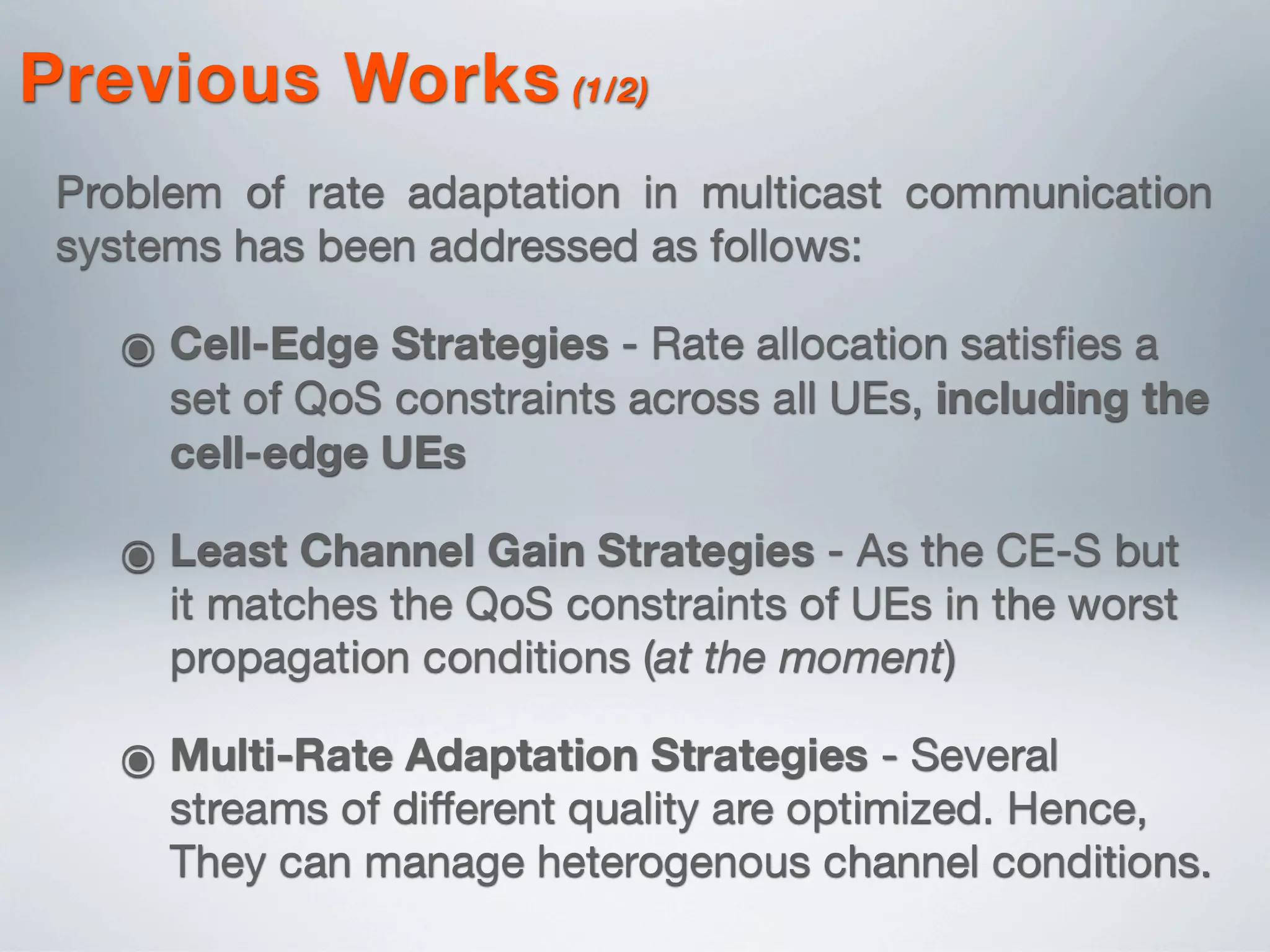 Previous Works (1/2)
Problem of rate adaptation in multicast communication
systems has been addressed as follows:
๏ Cell-Edge Strategies - Rate allocation satisﬁes a
set of QoS constraints across all UEs, including the
cell-edge UEs
๏ Least Channel Gain Strategies - As the CE-S but
it matches the QoS constraints of UEs in the worst
propagation conditions (at the moment)
๏ Multi-Rate Adaptation Strategies - Several
streams of diﬀerent quality are optimized. Hence,
They can manage heterogenous channel conditions.
 