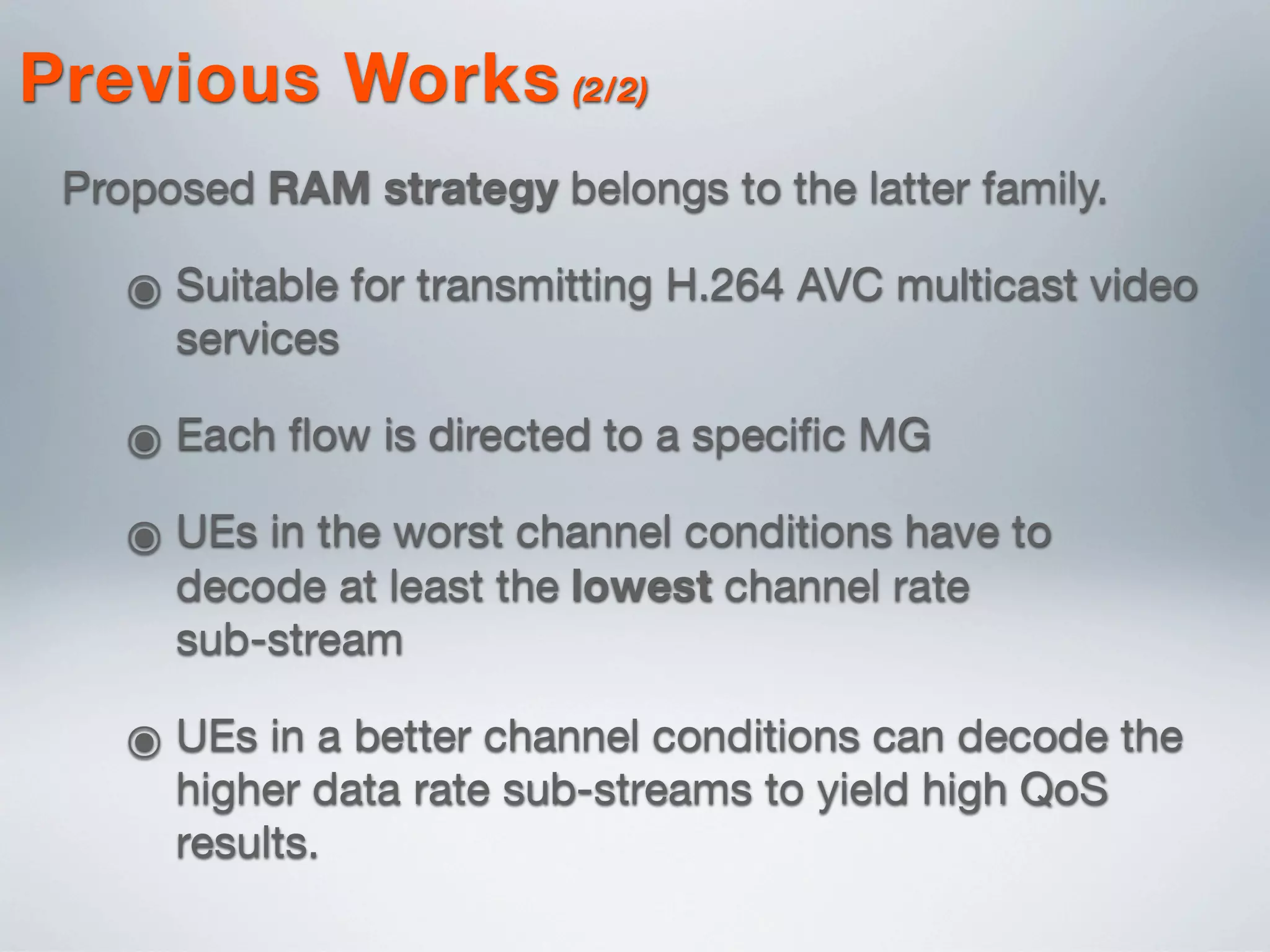 Proposed RAM strategy belongs to the latter family.
๏ Suitable for transmitting H.264 AVC multicast video
services
๏ Each ﬂow is directed to a speciﬁc MG
๏ UEs in the worst channel conditions have to
decode at least the lowest channel rate
sub-stream
๏ UEs in a better channel conditions can decode the
higher data rate sub-streams to yield high QoS
results.
Previous Works (2/2)
 