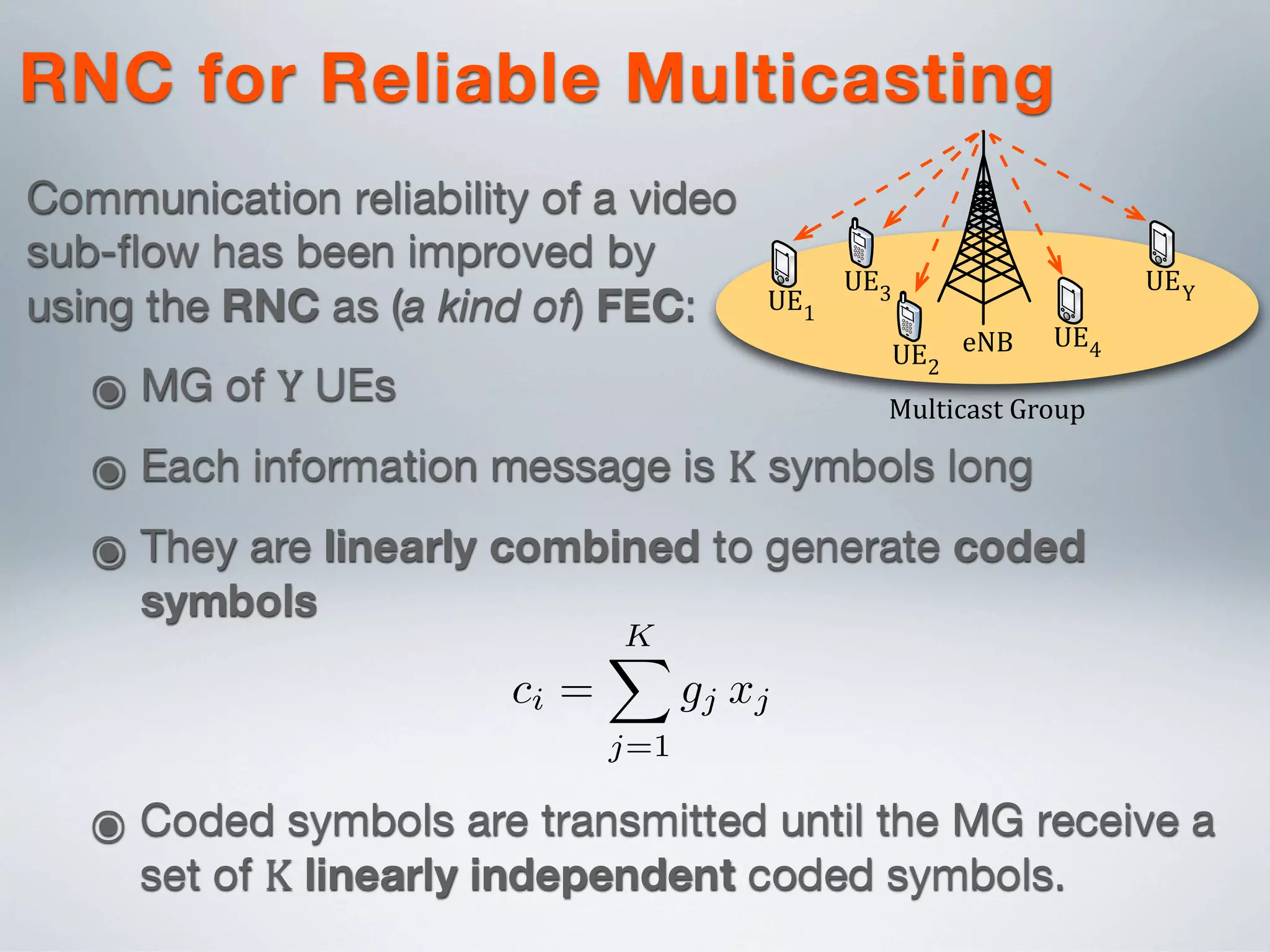 ๏ Coded symbols are transmitted until the MG receive a
set of K linearly independent coded symbols.
rate design for evolved Multimedia Multicast/Broadcast Ser-
vice (eMBMS) in fourth generation (4G) Long-Term Evolution
(LTE)/LTE-Advanced (LTE-A) networks. The proposed design
provides: i) reliability, based on random network coded (RNC)
transmission, and ii) efﬁciency, obtained by optimized rate allo-
cation across multi-rate RNC streams. The paper provides an in-
depth description of the system realization and demonstrates the
feasibility of the proposed eMBMS design using both analytical
and simulation results. The system performance is compared with
popular multi-rate multicast approaches in a realistic simulated
LTE/LTE-A environment.
I. INTRODUCTION
ci =
KX
j=1
gj xj
Video content delivery over fourth generation (4G) net-
works, such as Long-Term Evolution (LTE)/LTE-Advanced
(LTE-A), is estimated to grow 18-fold between 2011-2016
r
a
n
r
b
m
p
M
o
p
a
d
f
s
I
a
r
UE1
UE2
UE3
UE4
UEY
eNB
Multicast3Group
RNC for Reliable Multicasting
Communication reliability of a video
sub-ﬂow has been improved by
using the RNC as (a kind of) FEC:
๏ MG of Y UEs
๏ Each information message is K symbols long
๏ They are linearly combined to generate coded
symbols
 