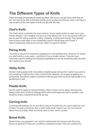 The Different Types of Knife
There are loads (thousands) of knives out there. But do you actually know what they all
do? You want to be able to tell what exactly you’re buying and what you need. Let’s have a
look at some of the main types of knife you get with the sets:


Chef’s Knife
The Chef’s Knife is probably the most common. You’re nearly certain to have one in your
kitchen already! I can’t imagine how you’d survive without one. It’s a very diverse knife and
can be used for slicing, precision cutting, chopping, crushing and carving. They typically
have a long curved edge. It was traditionally used for slicing large cuts of beef. It
doesn’t necessarily excel at any one job, rather, it’s good for all jobs.


Paring Knife
This knife is around 7cm long and is designed for more delicate work. However it is similar
to a chef’s knife in many ways – just think of it as a smaller version. They are most
commonly used for peeling and chopping vegetables but can do everything really. But they
don’t excel at any one job.


Utility Knife
Another multi purpose knife. Essentially a slightly longer paring knife. Useful if you want to
cut something in half but don’t need a chef’s knife. However not as good at peeling as a
paring knife. Sometimes called a sandwich knife because they’re just the right length to cut
sandwiches in half.


Palette Knife
Can be used for apply (or spread) frosting, cream or jams onto to cakes. Also good for
sliding under items of food to dislodge them without damaging the food in question. Like
situations where a spatchula would be too big.


Carving knife
A carving knife between 20 cm and 38 cm long so it’s pretty big. It’s used to slice thin cuts
of meat. It’s quite a bit thinner than a chef’s knife which means it can cut much thinner
slices more accurately. Most commonly used on ham, beef or poultry.


Bread Knife
Bread knives, you guessed it, are used for cutting bread. But did you ever think why
they’re so good at it? They can cut without crushing the bread. They can maintain the
 