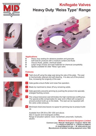 Knifegate Valves
Applications
!
!
!
!
!
Heavy duty sealing for abrasive powders and granules
Soft seat for products with a moisture content and fluids
Viscous fluids, pastes, chemical waste
Large range of body and seal materials for chemical compatibility
Spares available for older ‘Reiss’ type valve
Midland Industrial Designers Limited
Common Lane • Watnall • Nottingham • England • NG16 1HD
T: (+44)(0)115 9382154 •
E: enquiry@mid.uk.com • W: www.mid.uk.com
F: (+44)(0)115 9386315
Manufacturers of powder handling equipment since 1962
Tight shut-off using the edge seal along the side of the plate. The seal
is mechanically retained and self-cleaning. It is also out of the product
flow, increasing the longevity of the seal.
Gate guides ensure flutter and noise free operation.
Blade tip machined to shear off any remaining solids.
Gate geometry prevents jamming by pushing the product into specially
enlarged flushing corners.
The unique transverse seal eliminates the high-maintenace stuffing box.
The special profile compensates for wear and is fitted with scrapers to
prevent product build up on the blade. The seal can be repacked with
the valve under pressure.
Minimised chest area leaves no space for jamming due to product build-
up.
Available from DN 50 to DN 1200 and above.
Also in square and rectangular profiles.
Range of actuation options- lever, handwheel, pneumatic, hydraulic,
electric
Features
1
2
3
4
5
6
Heavy Duty ‘Reiss Type’ Range
 