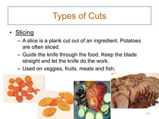 Types of Cuts
• Slicing
– A slice is a plank cut out of an ingredient. Potatoes
are often sliced.
– Guide the knife through the food. Keep the blade
straight and let the knife do the work.
– Used on veggies, fruits, meats and fish.
16
 