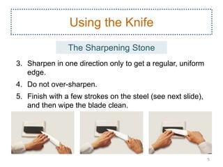 3. Sharpen in one direction only to get a regular, uniform
edge.
4. Do not over-sharpen.
5. Finish with a few strokes on the steel (see next slide),
and then wipe the blade clean.
5
Using the Knife
The Sharpening Stone
 