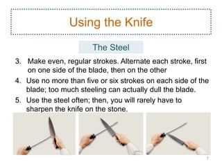 3. Make even, regular strokes. Alternate each stroke, first
on one side of the blade, then on the other
4. Use no more than five or six strokes on each side of the
blade; too much steeling can actually dull the blade.
5. Use the steel often; then, you will rarely have to
sharpen the knife on the stone.
7
Using the Knife
The Steel
 