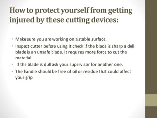 How to protect yourself from getting
injured by these cutting devices:
• Make sure you are working on a stable surface.
• Inspect cutter before using it check if the blade is sharp a dull
blade is an unsafe blade. It requires more force to cut the
material.
• If the blade is dull ask your supervisor for another one.
• The handle should be free of oil or residue that could affect
your grip
 