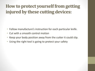 How to protect yourself from getting
injured by these cutting devices:
• Follow manufacture’s instruction for each particular knife.
• Cut with a smooth control motion
• Keep your body position away from the cutter it could slip.
• Using the right tool is going to protect your safety
 