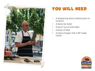 you will need
•   A sharpening stone (carborundum or
    ceramic)
•   A damp tea towel
•   A jug or cup of cold water
•   A piece of steel
•   A piece of paper with a 90º angle
    corner
 