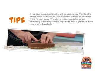 If you have a ceramic stone this will be considerably finer than the


tips
       carborundum stone and you can repeat the process on both sides
       of the ceramic stone. This step is not necessary for general
       sharpening but can improve the edge of the knife a great deal if you
       need a very sharp knife.
 