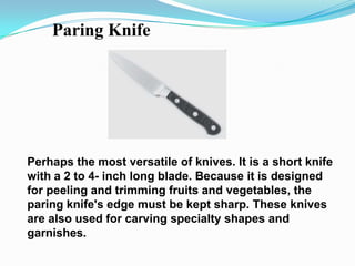 Paring Knife




Perhaps the most versatile of knives. It is a short knife
with a 2 to 4- inch long blade. Because it is designed
for peeling and trimming fruits and vegetables, the
paring knife's edge must be kept sharp. These knives
are also used for carving specialty shapes and
garnishes.
 
