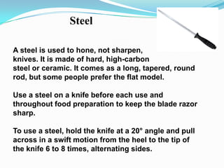 Steel

A steel is used to hone, not sharpen,
knives. It is made of hard, high-carbon
steel or ceramic. It comes as a long, tapered, round
rod, but some people prefer the flat model.

Use a steel on a knife before each use and
throughout food preparation to keep the blade razor
sharp.

To use a steel, hold the knife at a 20° angle and pull
across in a swift motion from the heel to the tip of
the knife 6 to 8 times, alternating sides.
 