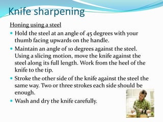 Knife sharpening
Honing using a steel
 Hold the steel at an angle of 45 degrees with your
  thumb facing upwards on the handle.
 Maintain an angle of 10 degrees against the steel.
  Using a slicing motion, move the knife against the
  steel along its full length. Work from the heel of the
  knife to the tip.
 Stroke the other side of the knife against the steel the
  same way. Two or three strokes each side should be
  enough.
 Wash and dry the knife carefully.
 