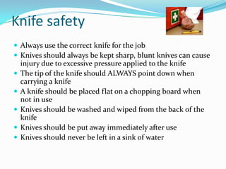Knife safety
 Always use the correct knife for the job
 Knives should always be kept sharp, blunt knives can cause
    injury due to excessive pressure applied to the knife
   The tip of the knife should ALWAYS point down when
    carrying a knife
   A knife should be placed flat on a chopping board when
    not in use
   Knives should be washed and wiped from the back of the
    knife
   Knives should be put away immediately after use
   Knives should never be left in a sink of water
 