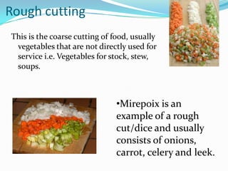 Rough cutting
This is the coarse cutting of food, usually
 vegetables that are not directly used for
 service i.e. Vegetables for stock, stew,
 soups.



                               •Mirepoix is an
                               example of a rough
                               cut/dice and usually
                               consists of onions,
                               carrot, celery and leek.
 